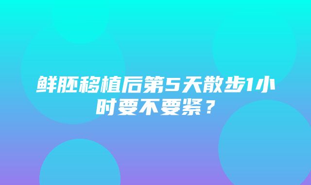 鲜胚移植后第5天散步1小时要不要紧？