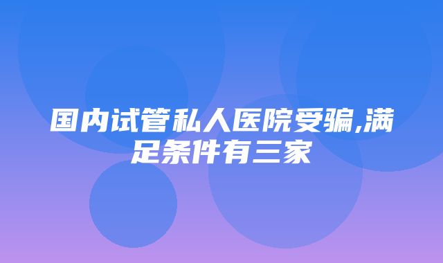 国内试管私人医院受骗,满足条件有三家