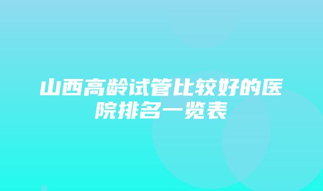 山西高龄试管比较好的医院排名一览表