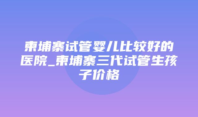 柬埔寨试管婴儿比较好的医院_柬埔寨三代试管生孩子价格