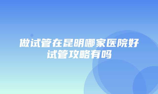 做试管在昆明哪家医院好试管攻略有吗