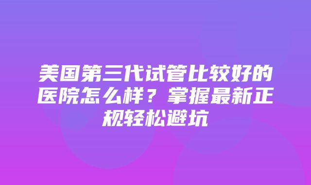 美国第三代试管比较好的医院怎么样？掌握最新正规轻松避坑