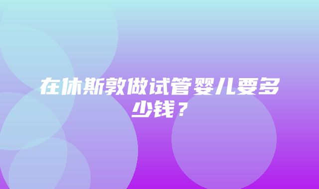 在休斯敦做试管婴儿要多少钱？