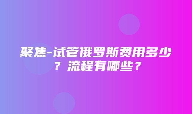 聚焦-试管俄罗斯费用多少？流程有哪些？