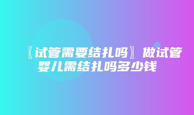 〖试管需要结扎吗〗做试管婴儿需结扎吗多少钱