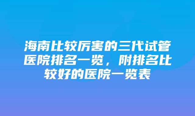 海南比较厉害的三代试管医院排名一览，附排名比较好的医院一览表