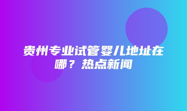 贵州专业试管婴儿地址在哪？热点新闻