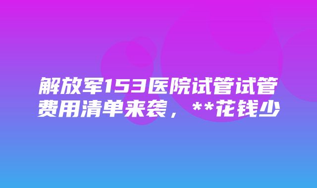 解放军153医院试管试管费用清单来袭，**花钱少