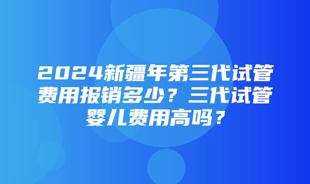 2024新疆年第三代试管费用报销多少？三代试管婴儿费用高吗？