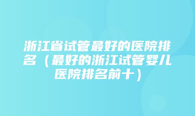 浙江省试管最好的医院排名（最好的浙江试管婴儿医院排名前十）