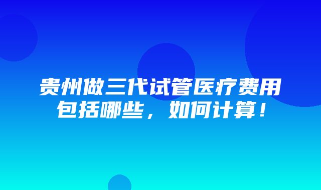 贵州做三代试管医疗费用包括哪些，如何计算！