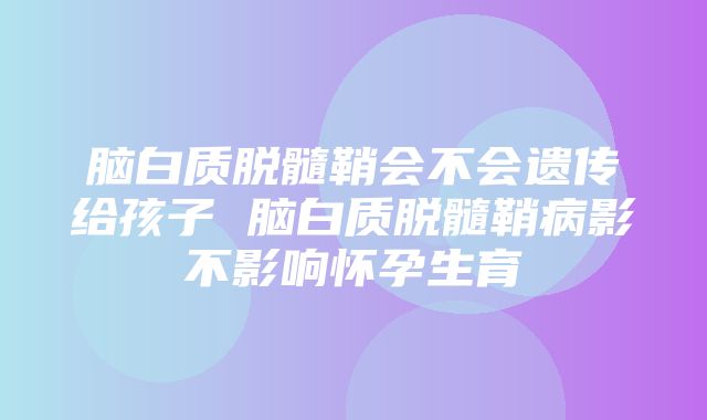 脑白质脱髓鞘会不会遗传给孩子 脑白质脱髓鞘病影不影响怀孕生育