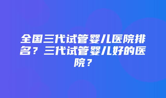 全国三代试管婴儿医院排名？三代试管婴儿好的医院？