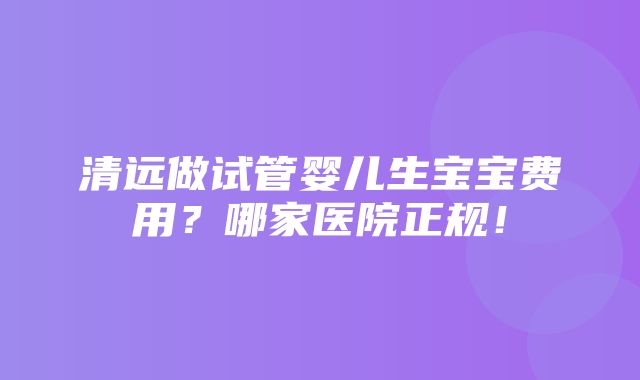 清远做试管婴儿生宝宝费用？哪家医院正规！