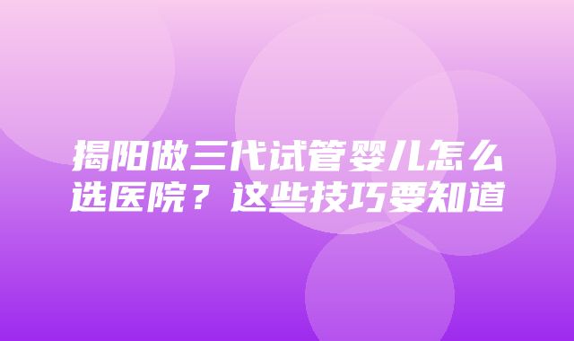 揭阳做三代试管婴儿怎么选医院？这些技巧要知道