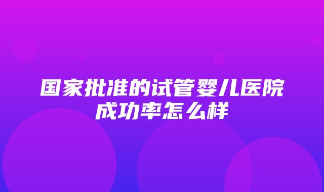 国家批准的试管婴儿医院成功率怎么样