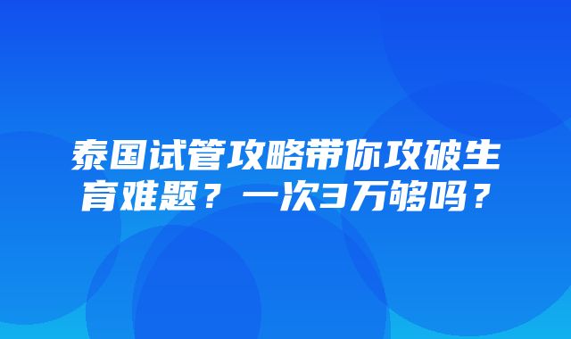 泰国试管攻略带你攻破生育难题？一次3万够吗？