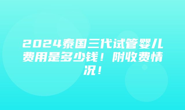 2024泰国三代试管婴儿费用是多少钱！附收费情况！