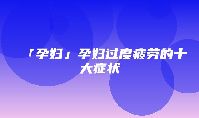 「孕妇」孕妇过度疲劳的十大症状