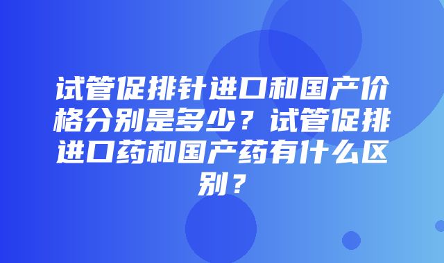 试管促排针进口和国产价格分别是多少？试管促排进口药和国产药有什么区别？