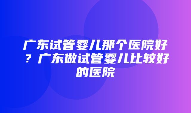 广东试管婴儿那个医院好？广东做试管婴儿比较好的医院