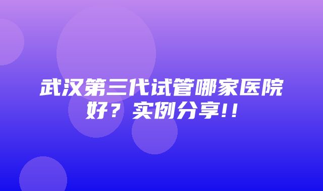 武汉第三代试管哪家医院好？实例分享!！