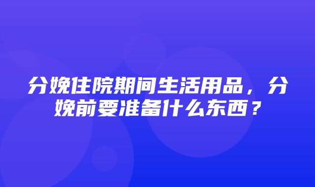 分娩住院期间生活用品，分娩前要准备什么东西？