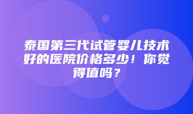 泰国第三代试管婴儿技术好的医院价格多少！你觉得值吗？