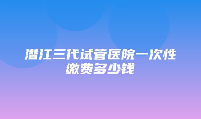 潜江三代试管医院一次性缴费多少钱