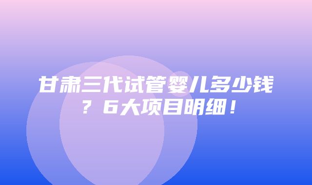 甘肃三代试管婴儿多少钱？6大项目明细！