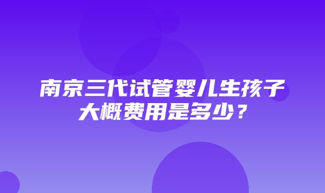 南京三代试管婴儿生孩子大概费用是多少？