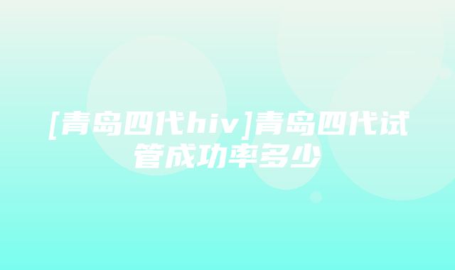 [青岛四代hiv]青岛四代试管成功率多少