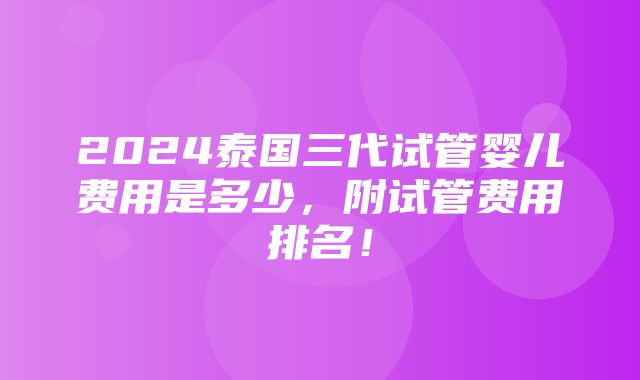 2024泰国三代试管婴儿费用是多少，附试管费用排名！