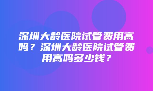 深圳大龄医院试管费用高吗？深圳大龄医院试管费用高吗多少钱？