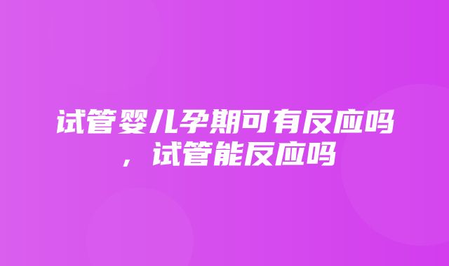 试管婴儿孕期可有反应吗，试管能反应吗