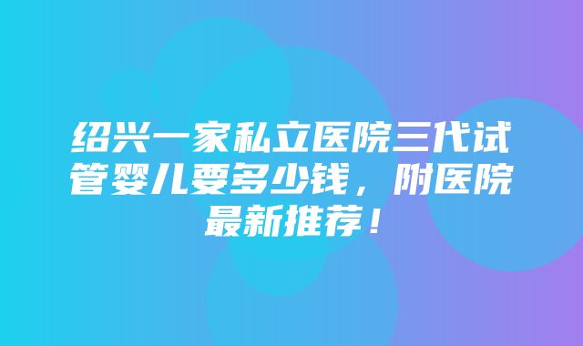 绍兴一家私立医院三代试管婴儿要多少钱，附医院最新推荐！