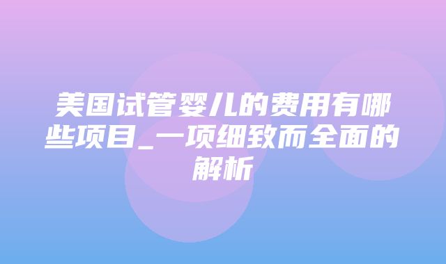 美国试管婴儿的费用有哪些项目_一项细致而全面的解析