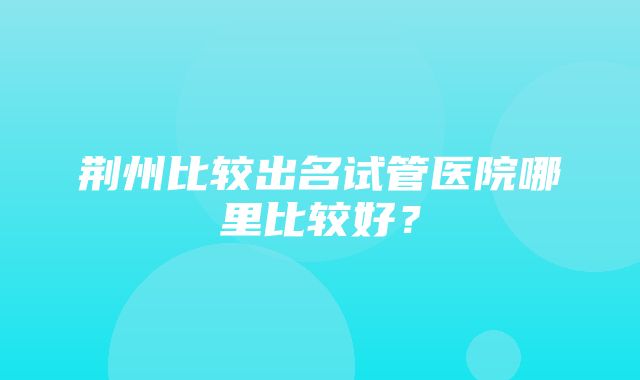 荆州比较出名试管医院哪里比较好？