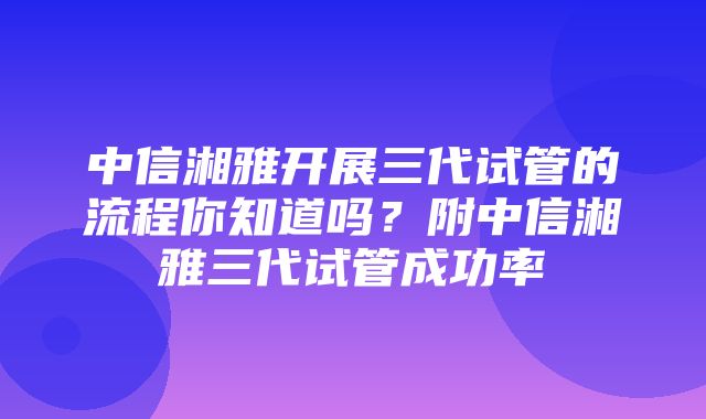 中信湘雅开展三代试管的流程你知道吗？附中信湘雅三代试管成功率