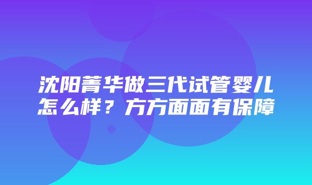 沈阳菁华做三代试管婴儿怎么样？方方面面有保障