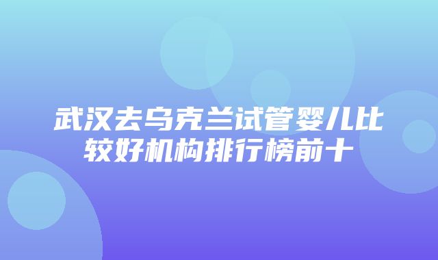 武汉去乌克兰试管婴儿比较好机构排行榜前十