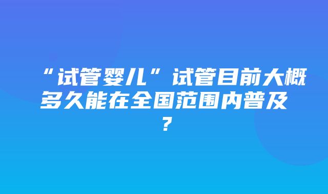 “试管婴儿”试管目前大概多久能在全国范围内普及？