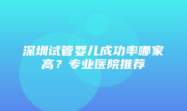 深圳试管婴儿成功率哪家高？专业医院推荐