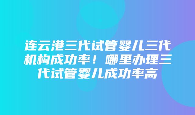 连云港三代试管婴儿三代机构成功率！哪里办理三代试管婴儿成功率高