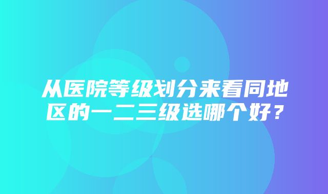 从医院等级划分来看同地区的一二三级选哪个好？