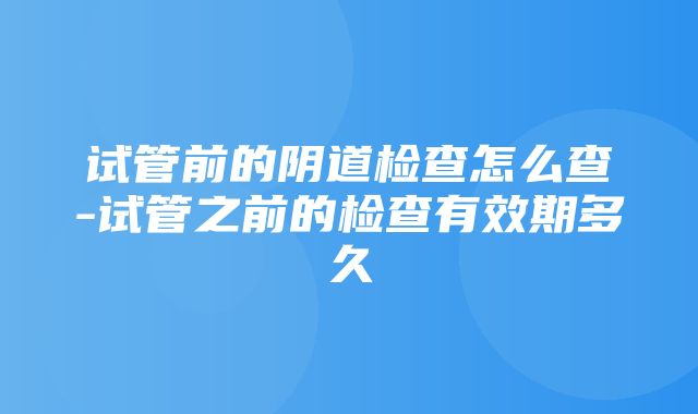 试管前的阴道检查怎么查-试管之前的检查有效期多久