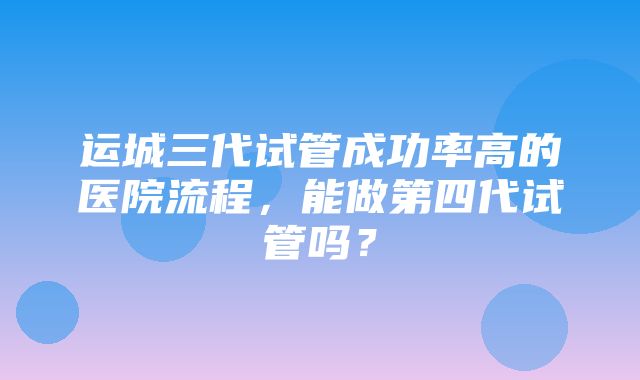 运城三代试管成功率高的医院流程，能做第四代试管吗？