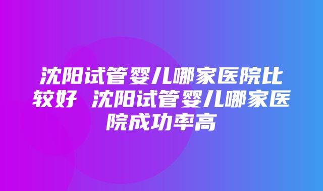 沈阳试管婴儿哪家医院比较好 沈阳试管婴儿哪家医院成功率高