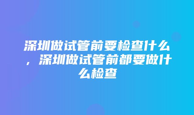 深圳做试管前要检查什么，深圳做试管前都要做什么检查