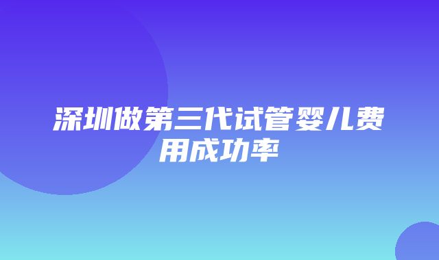 深圳做第三代试管婴儿费用成功率